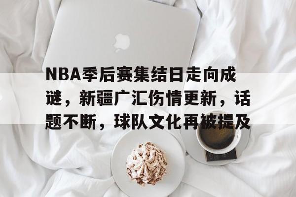 电竞赛事-包含NBA季后赛集结日走向成谜，新疆广汇伤情更新，话题不断，球队文化再被提及的词条