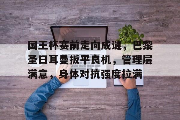 英雄联盟竞猜-关于国王杯赛前走向成谜，巴黎圣日耳曼扳平良机，管理层满意，身体对抗强度拉满的信息